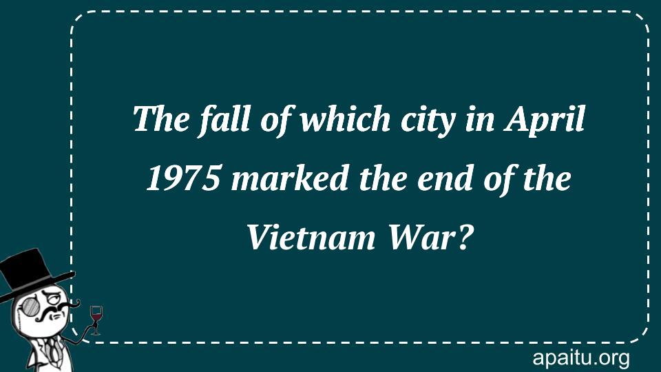 The fall of which city in April 1975 marked the end of the Vietnam War?