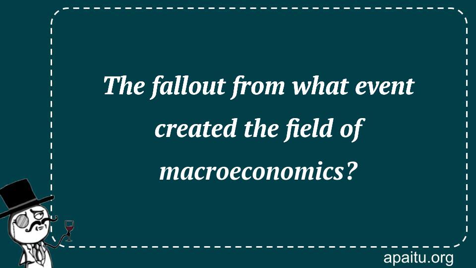 The fallout from what event created the field of macroeconomics?