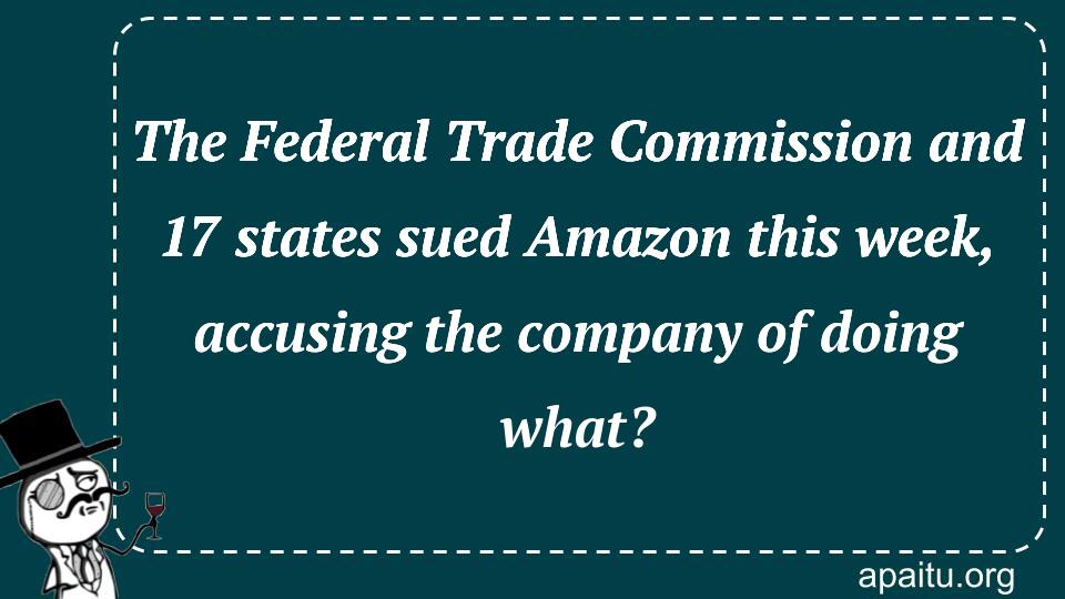 The Federal Trade Commission and 17 states sued Amazon this week, accusing the company of doing what?