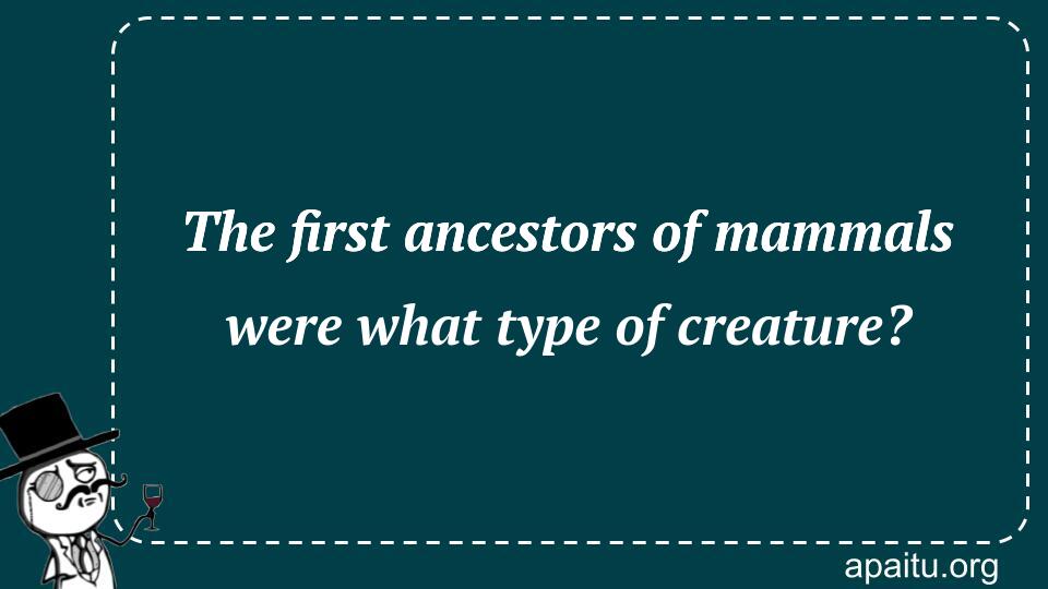 The first ancestors of mammals were what type of creature?