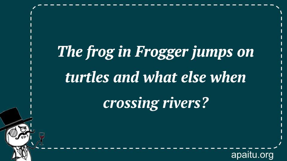 The frog in Frogger jumps on turtles and what else when crossing rivers?