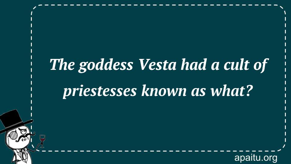 The goddess Vesta had a cult of priestesses known as what?