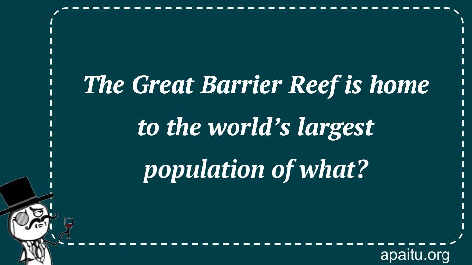 The Great Barrier Reef is home to the world’s largest population of what?