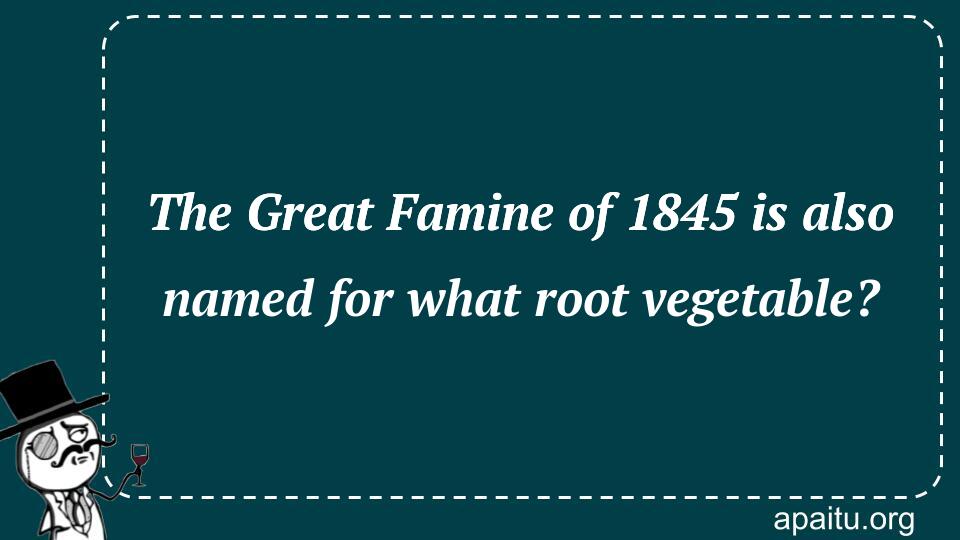 The Great Famine of 1845 is also named for what root vegetable?