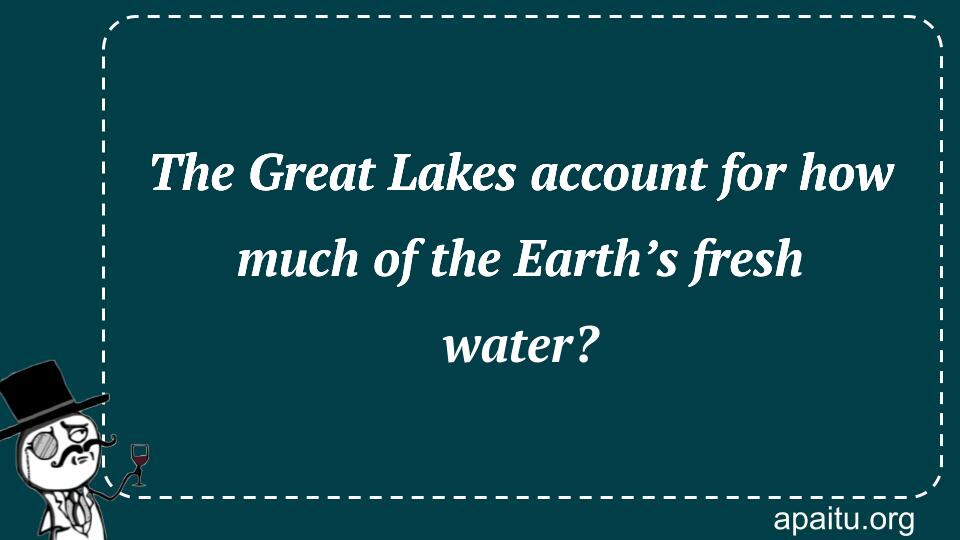 The Great Lakes account for how much of the Earth’s fresh water?