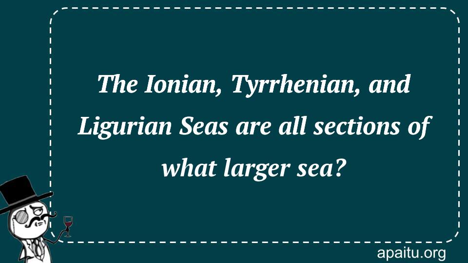 The Ionian, Tyrrhenian, and Ligurian Seas are all sections of what larger sea?