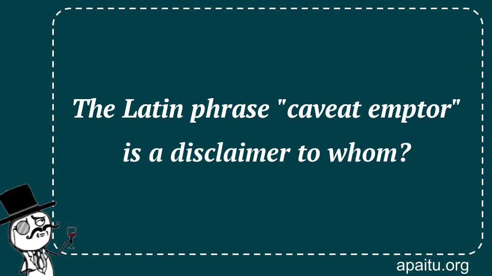 The Latin phrase `caveat emptor` is a disclaimer to whom?