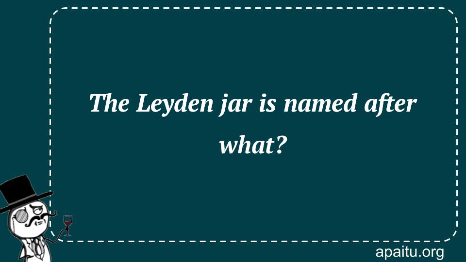 The Leyden jar is named after what?