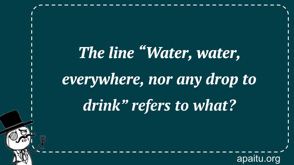 The line “Water, water, everywhere, nor any drop to drink” refers to what?