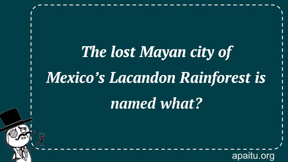 The lost Mayan city of Mexico’s Lacandon Rainforest is named what?