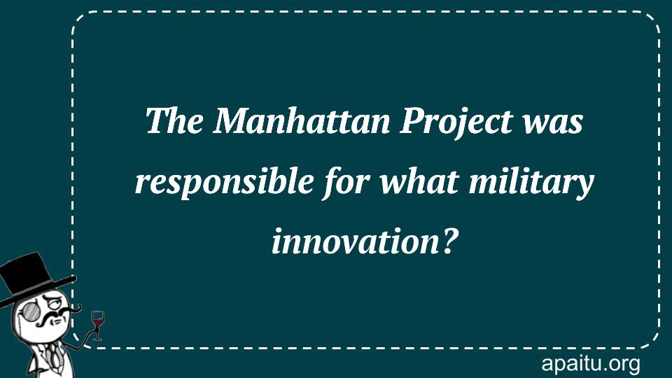 The Manhattan Project was responsible for what military innovation?