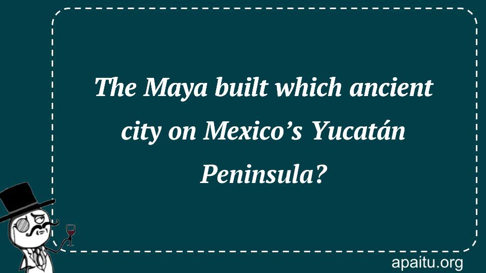 The Maya built which ancient city on Mexico’s Yucatán Peninsula?