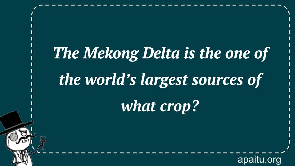 The Mekong Delta is the one of the world’s largest sources of what crop?