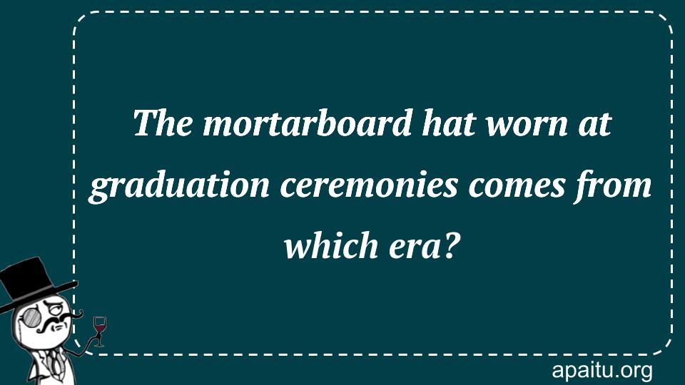 The mortarboard hat worn at graduation ceremonies comes from which era?