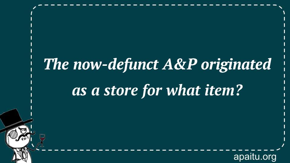 The now-defunct A&P originated as a store for what item?