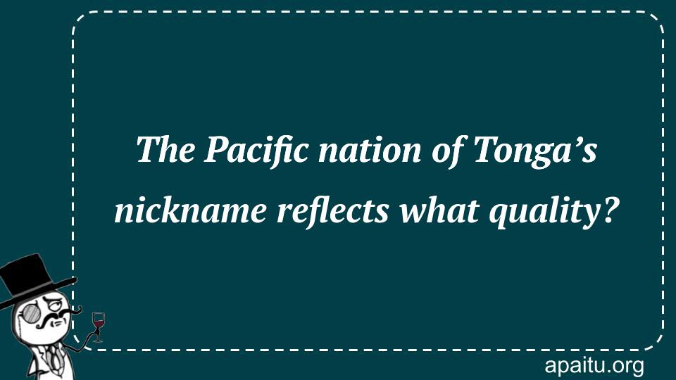 The Pacific nation of Tonga’s nickname reflects what quality?