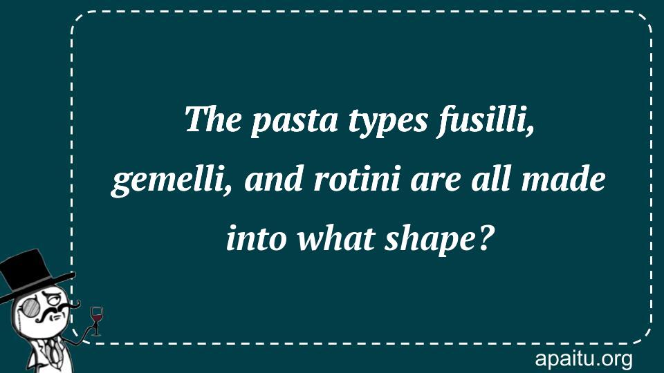 The pasta types fusilli, gemelli, and rotini are all made into what shape?