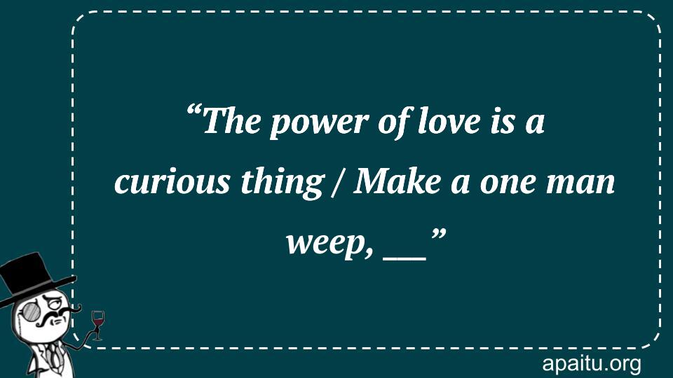 “The power of love is a curious thing / Make a one man weep, ___”