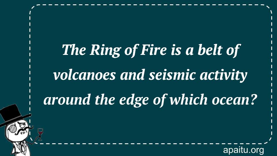 The Ring of Fire is a belt of volcanoes and seismic activity around the edge of which ocean?