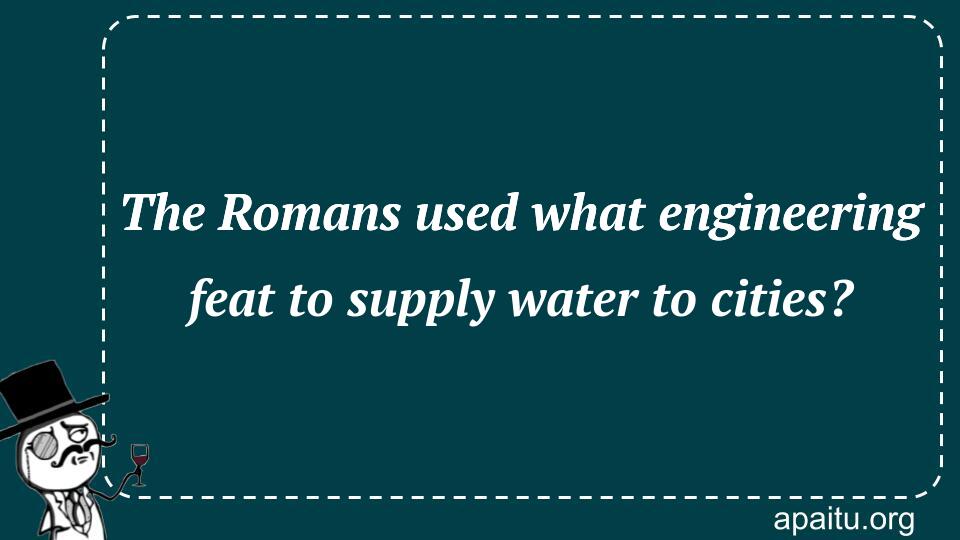 The Romans used what engineering feat to supply water to cities?