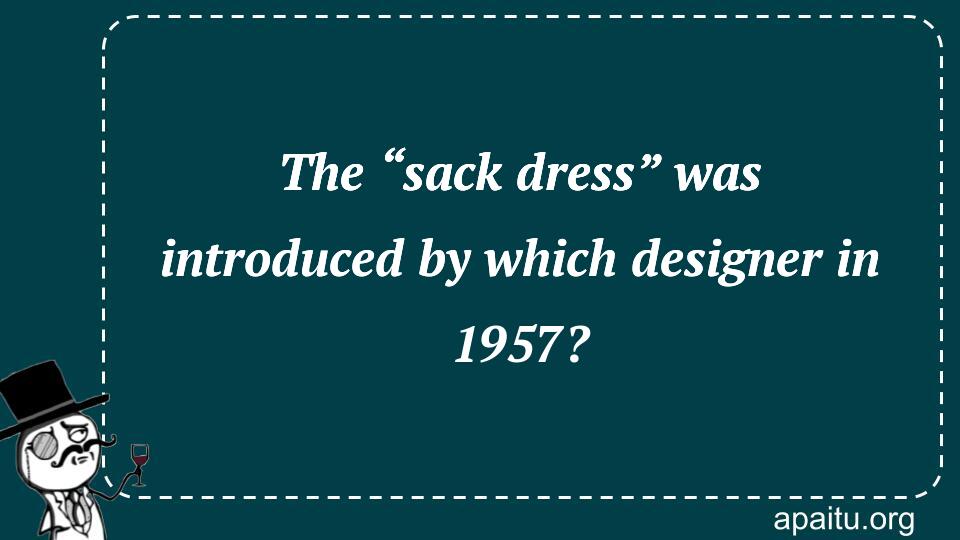 The “sack dress” was introduced by which designer in 1957?