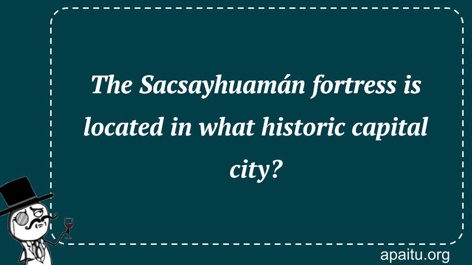 The Sacsayhuamán fortress is located in what historic capital city?