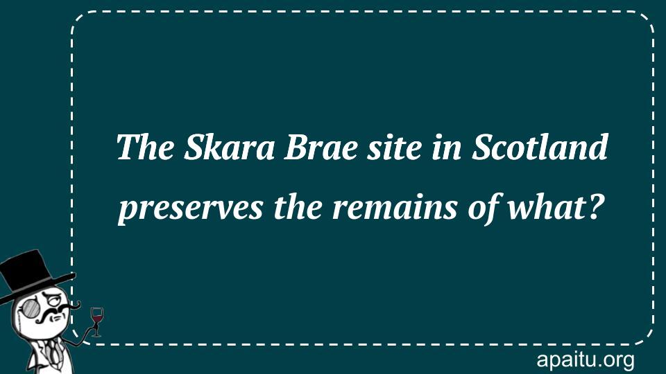 The Skara Brae site in Scotland preserves the remains of what?