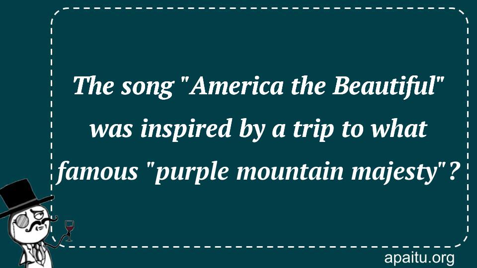 The song `America the Beautiful` was inspired by a trip to what famous `purple mountain majesty`?