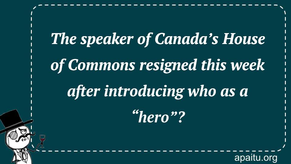 The speaker of Canada’s House of Commons resigned this week after introducing who as a “hero”?