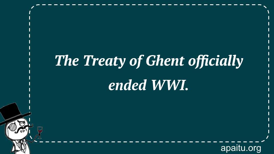 The Treaty of Ghent officially ended WWI.