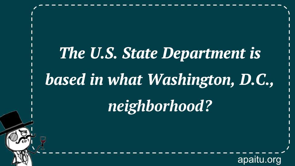 The U.S. State Department is based in what Washington, D.C., neighborhood?