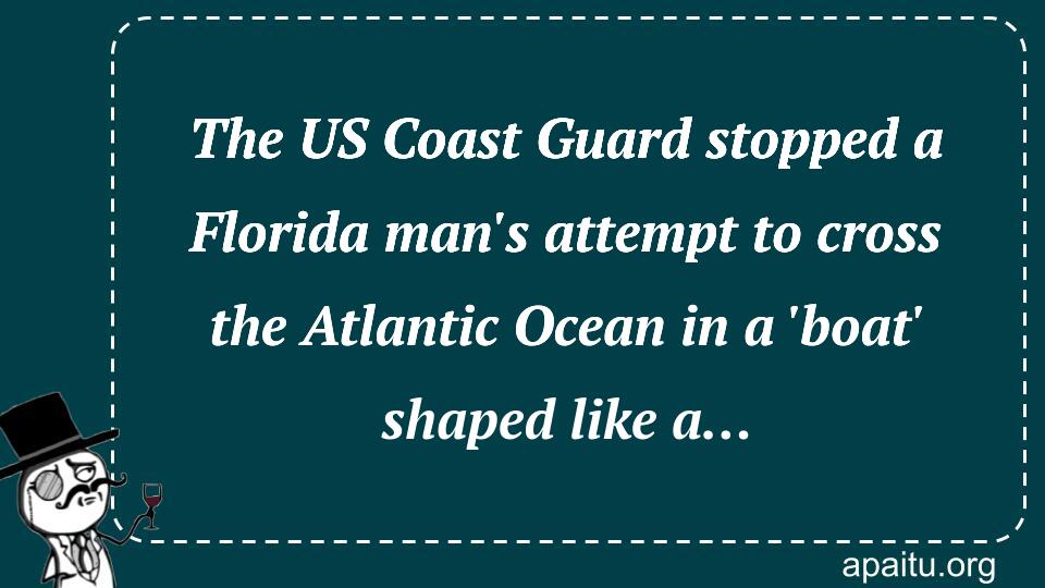 The US Coast Guard stopped a Florida man`s attempt to cross the Atlantic Ocean in a `boat` shaped like a…