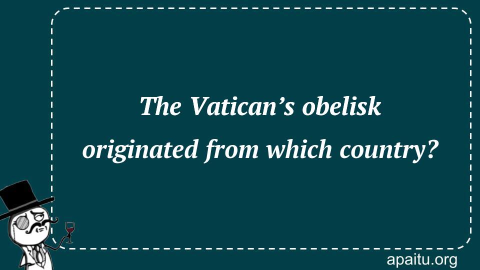 The Vatican’s obelisk originated from which country?