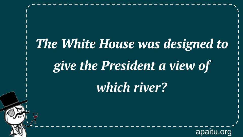 The White House was designed to give the President a view of which river?