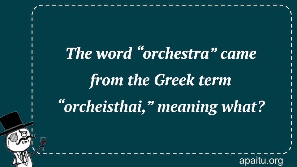 The word “orchestra” came from the Greek term “orcheisthai,” meaning what?