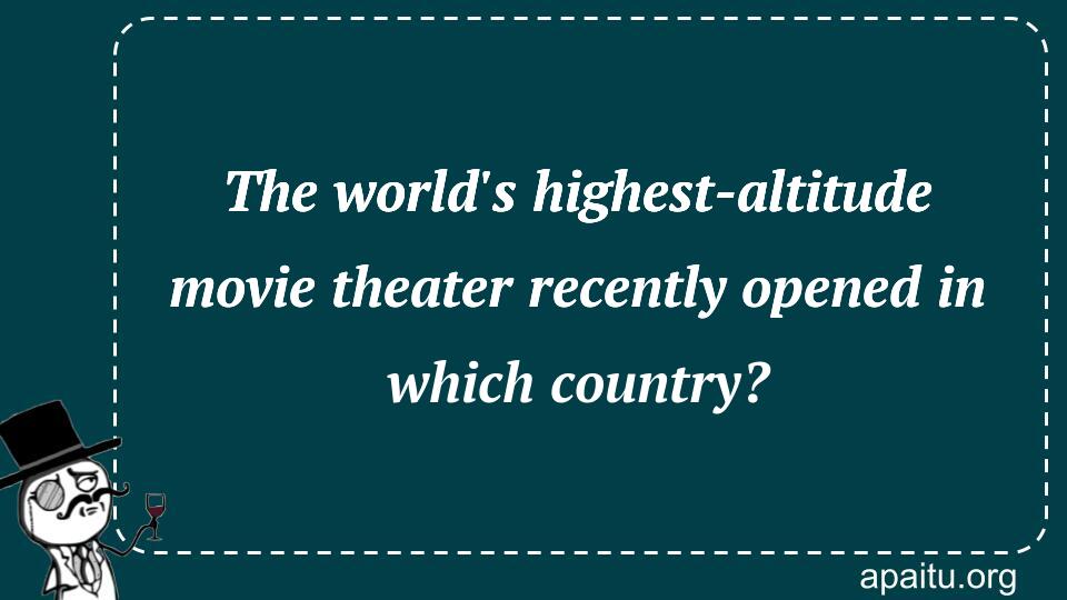 The world`s highest-altitude movie theater recently opened in which country?