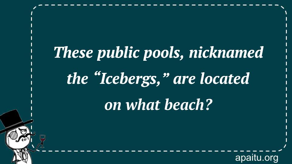 These public pools, nicknamed the “Icebergs,” are located on what beach?