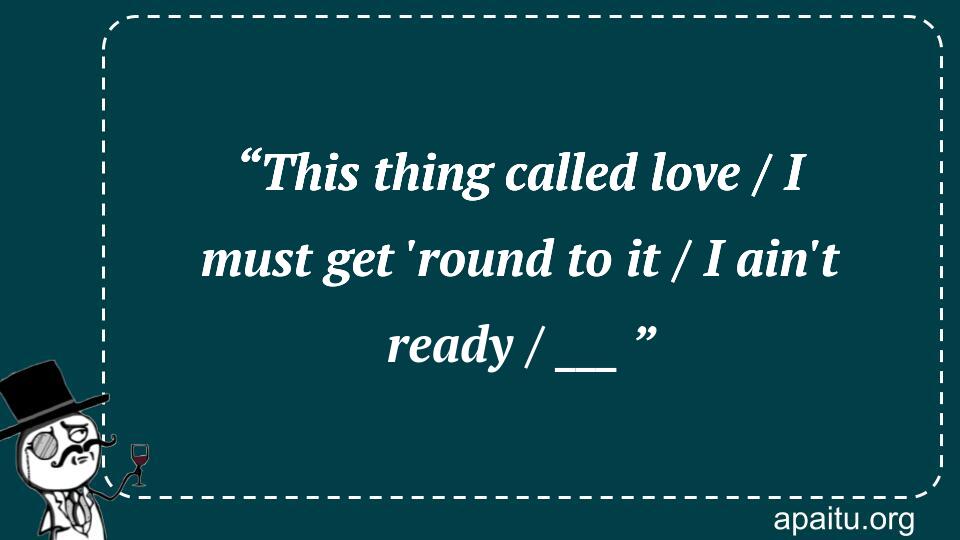 “This thing called love / I must get `round to it / I ain`t ready / ___ ”