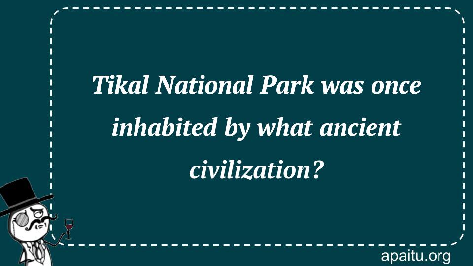 Tikal National Park was once inhabited by what ancient civilization?