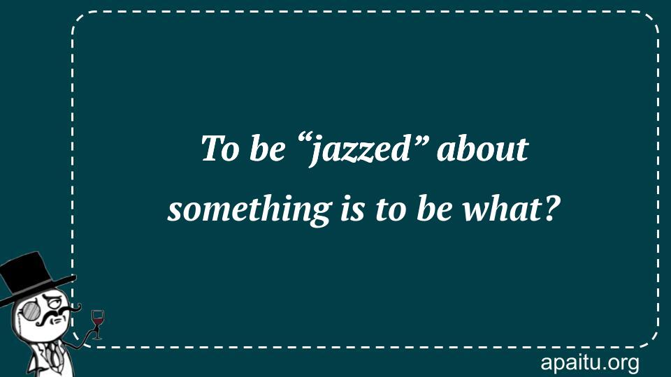 To be “jazzed” about something is to be what?