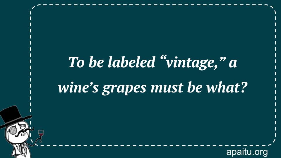 To be labeled “vintage,” a wine’s grapes must be what?