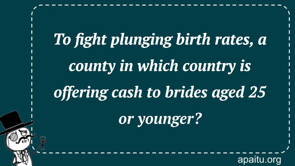 To fight plunging birth rates, a county in which country is offering cash to brides aged 25 or younger?