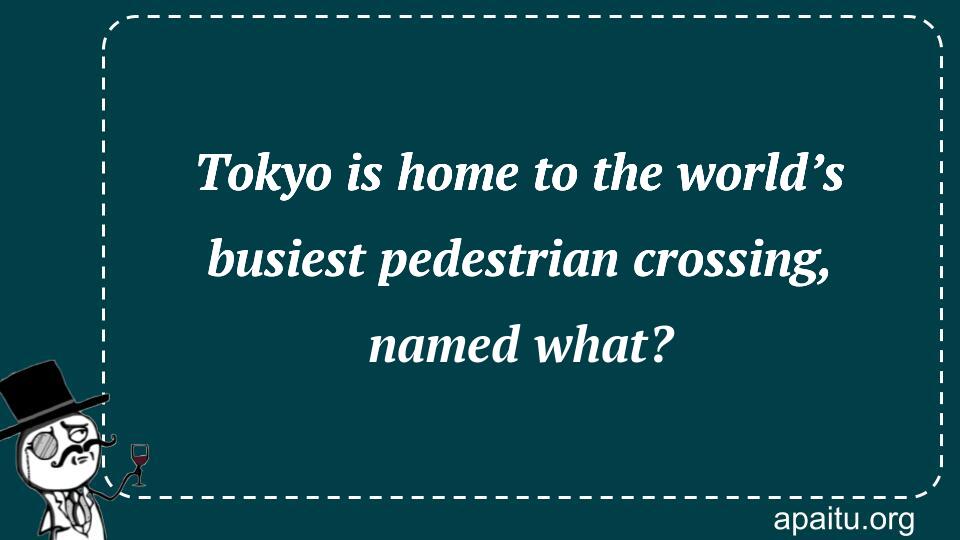 Tokyo is home to the world’s busiest pedestrian crossing, named what?