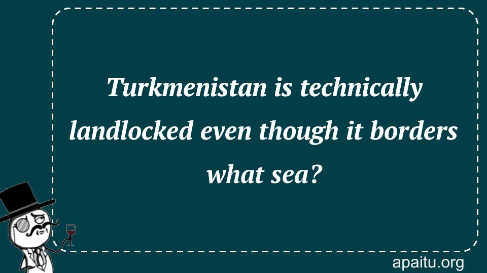 Turkmenistan is technically landlocked even though it borders what sea?