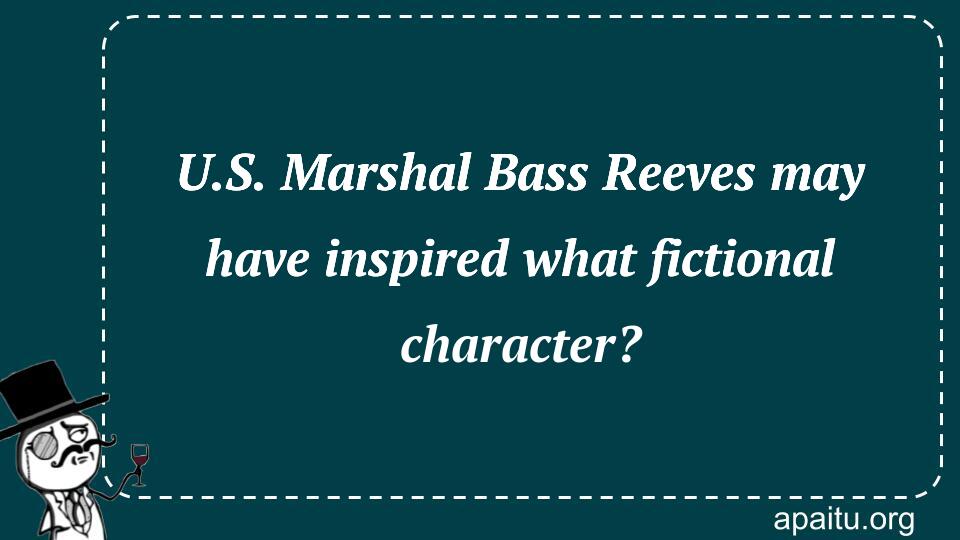 U.S. Marshal Bass Reeves may have inspired what fictional character?