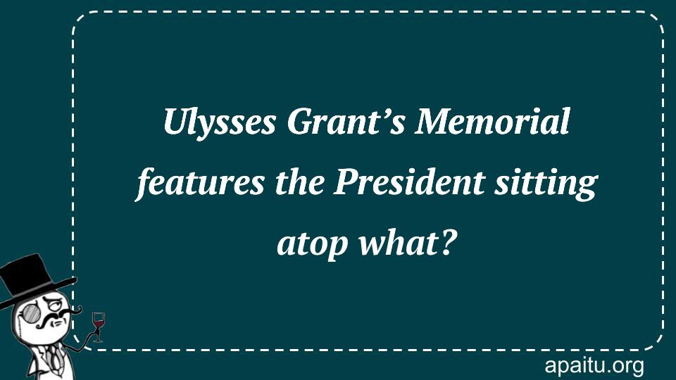 Ulysses Grant’s Memorial features the President sitting atop what?