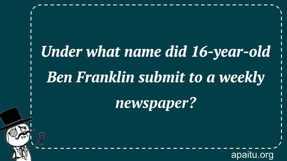 Under what name did 16-year-old Ben Franklin submit to a weekly newspaper?