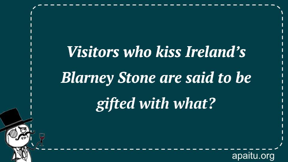 Visitors who kiss Ireland’s Blarney Stone are said to be gifted with what?