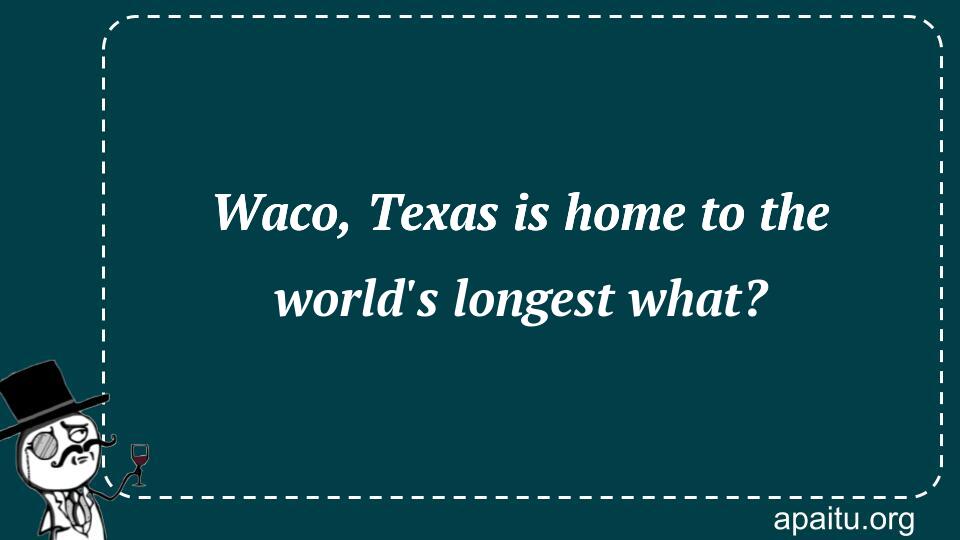 Waco, Texas is home to the world`s longest what?