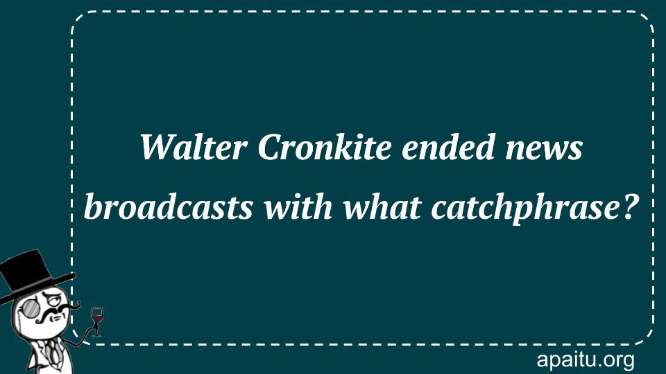 Walter Cronkite ended news broadcasts with what catchphrase?